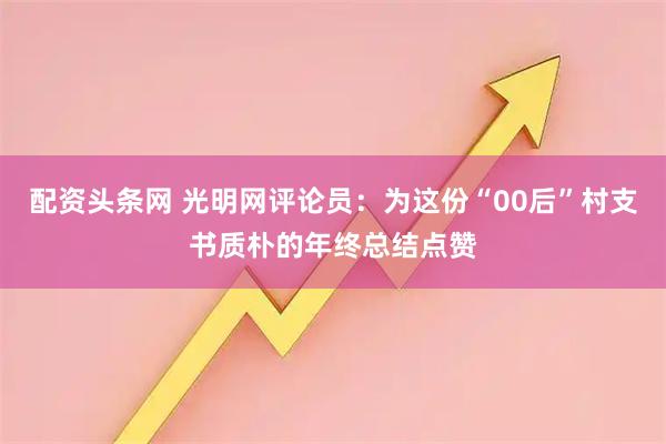 配资头条网 光明网评论员：为这份“00后”村支书质朴的年终总结点赞