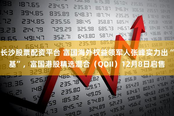 长沙股票配资平台 富国海外权益领军人张峰实力出“基”，富国港股精选混合（QDII）12月8日启售