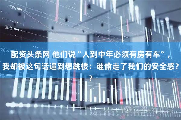 配资头条网 他们说“人到中年必须有房有车”，我却被这句话逼到想跳楼：谁偷走了我们的安全感？