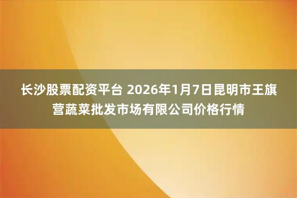 长沙股票配资平台 2026年1月7日昆明市王旗营蔬菜批发市场有限公司价格行情