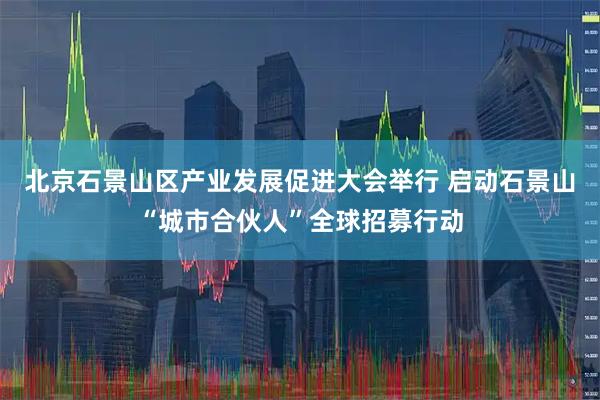 北京石景山区产业发展促进大会举行 启动石景山“城市合伙人”全球招募行动