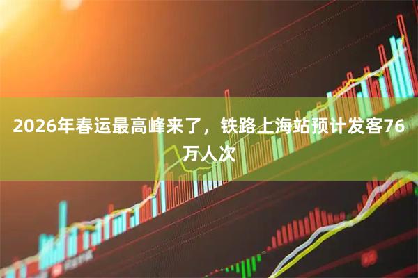 2026年春运最高峰来了,铁路上海站预计发客76万人次