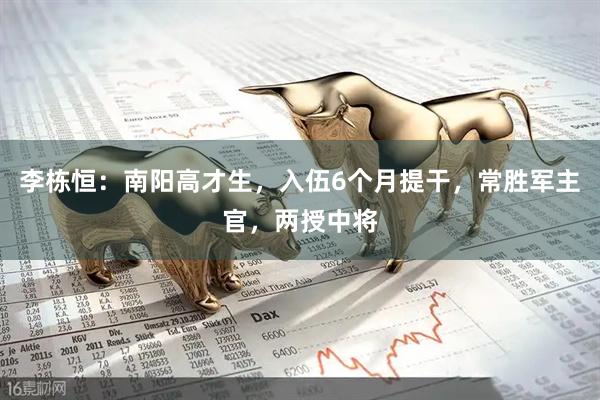 李栋恒：南阳高才生，入伍6个月提干，常胜军主官，两授中将