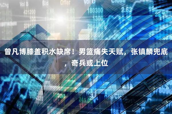 曾凡博膝盖积水缺席！男篮痛失天赋，张镇麟兜底，奇兵或上位