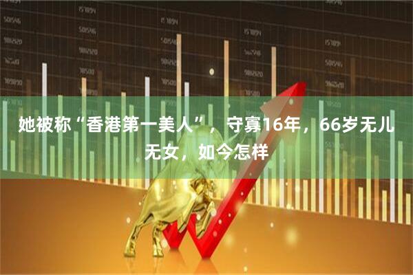 她被称“香港第一美人”,守寡16年,66岁无儿无女,如今怎样