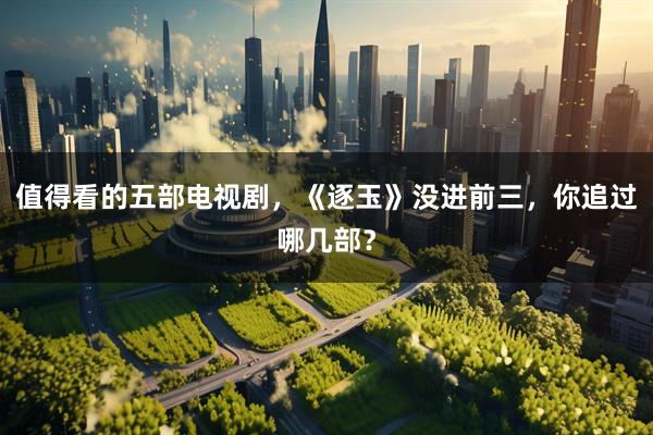 值得看的五部电视剧，《逐玉》没进前三，你追过哪几部？