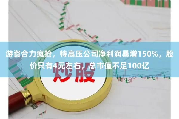 游资合力疯抢,特高压公司净利润暴增150%,股价只有4元左右,总市值不足100亿