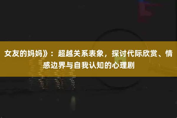 女友的妈妈》：超越关系表象，探讨代际欣赏、情感边界与自我认知的心理剧