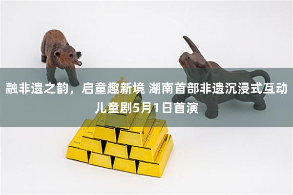融非遗之韵，启童趣新境 湖南首部非遗沉浸式互动儿童剧5月1日首演