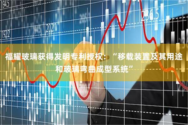 福耀玻璃获得发明专利授权：“移载装置及其用途和玻璃弯曲成型系统”