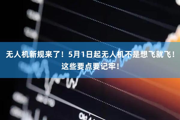 无人机新规来了！5月1日起无人机不是想飞就飞！这些要点要记牢！