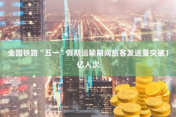 全国铁路“五一”假期运输期间旅客发送量突破1亿人次