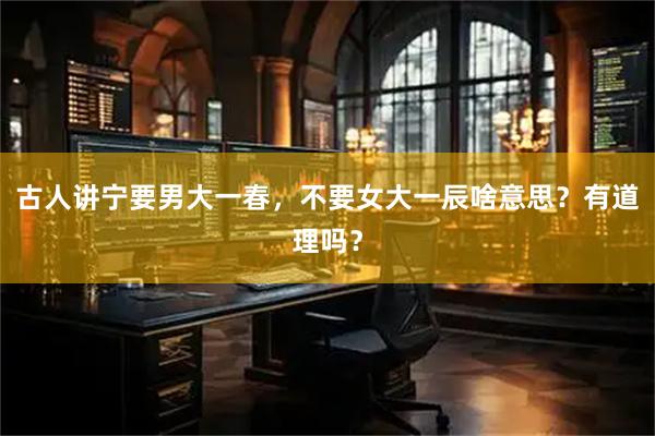 古人讲宁要男大一春，不要女大一辰啥意思？有道理吗？