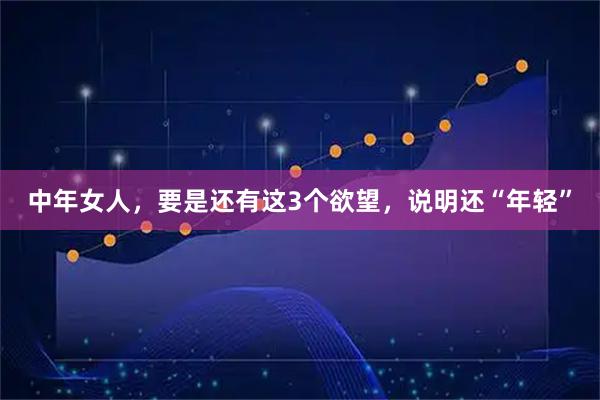 中年女人，要是还有这3个欲望，说明还“年轻”