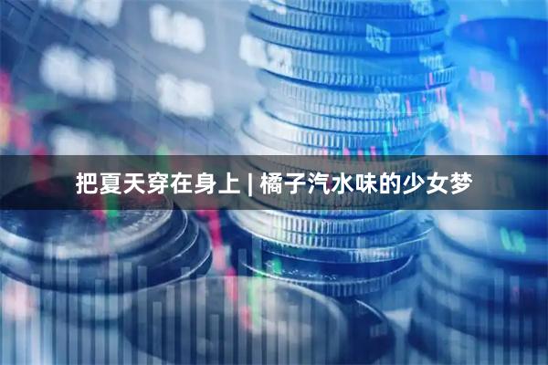 把夏天穿在身上 | 橘子汽水味的少女梦