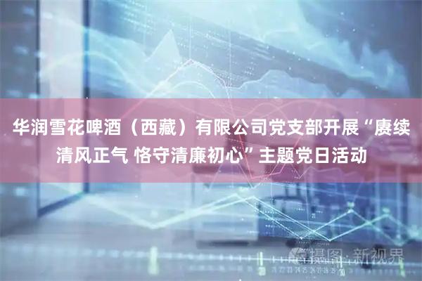 华润雪花啤酒（西藏）有限公司党支部开展“赓续清风正气 恪守清廉初心”主题党日活动