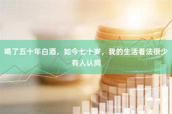 喝了五十年白酒，如今七十岁，我的生活看法很少有人认同