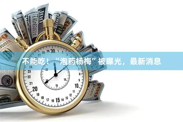 不能吃！“泡药杨梅”被曝光，最新消息