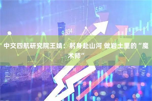 中交四航研究院王婧：躬身赴山河 做岩土里的“魔术师”