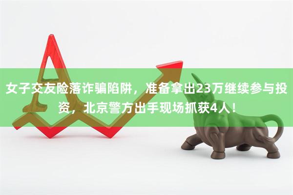 女子交友险落诈骗陷阱，准备拿出23万继续参与投资，北京警方出手现场抓获4人！