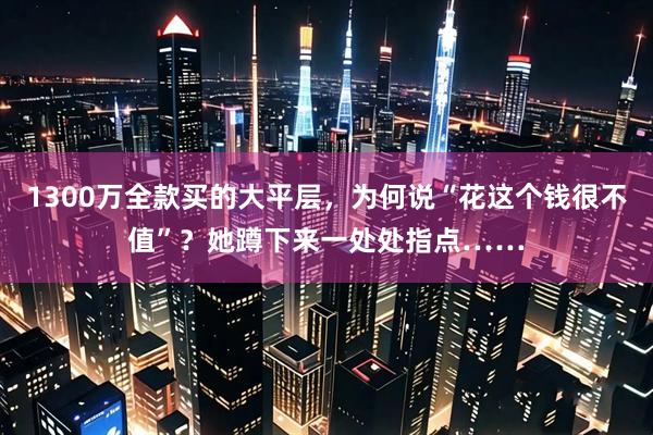 1300万全款买的大平层，为何说“花这个钱很不值”？她蹲下来一处处指点……