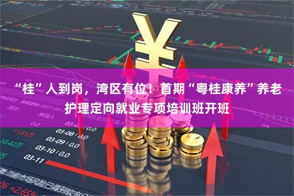“桂”人到岗，湾区有位！首期“粤桂康养”养老护理定向就业专项培训班开班