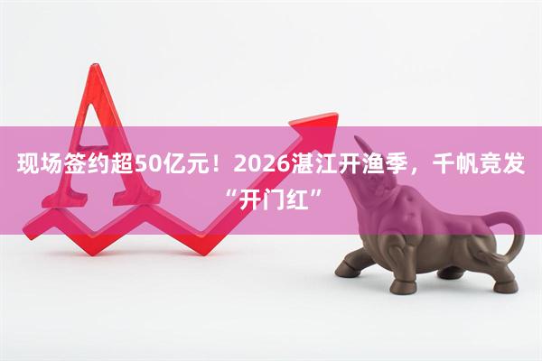 现场签约超50亿元！2026湛江开渔季，千帆竞发“开门红”