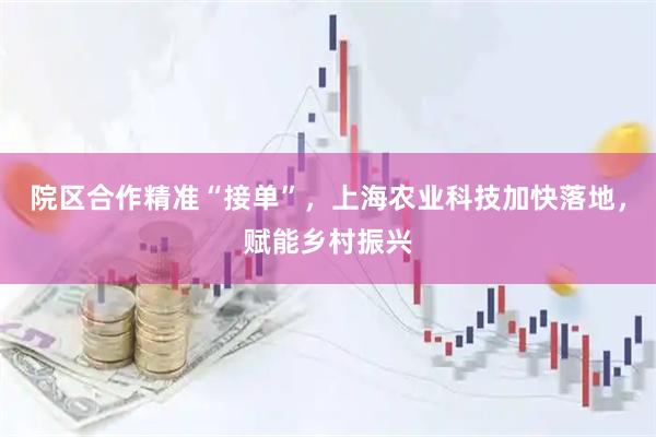 院区合作精准“接单”，上海农业科技加快落地，赋能乡村振兴